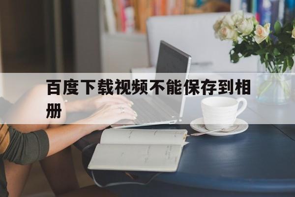 [百度下载视频不能保存到相册]百度下载视频不能保存到相册怎么回事