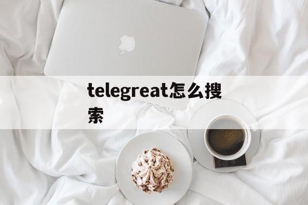 telegreat怎么搜索_telegreat怎么搜索官网版下载