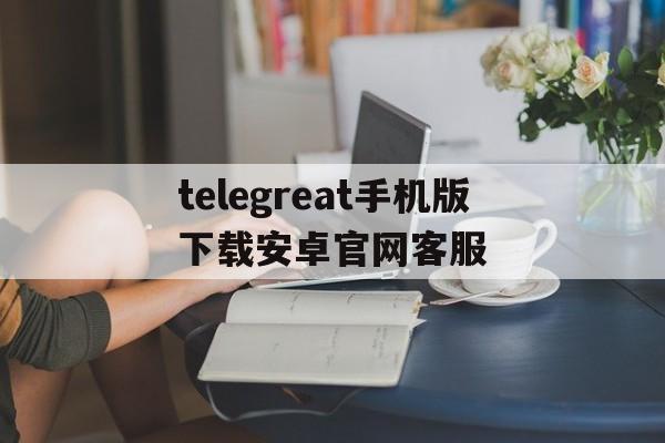 包含telegreat手机版下载安卓官网客服的词条