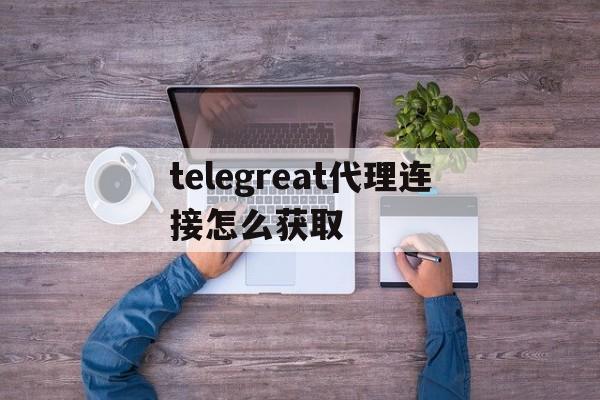 关于telegreat代理连接怎么获取的信息