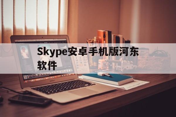 Skype安卓手机版河东软件_Skype安卓手机版河东软件官网版下载