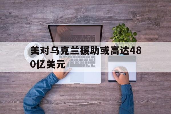 美对乌克兰援助或高达480亿美元_美对乌克兰援助或高达480亿美元官网版下载