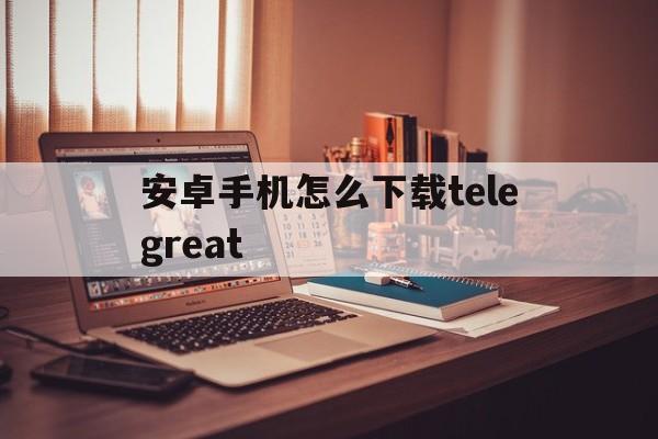 安卓手机怎么下载telegreat_安卓手机怎么下载telegreat官网版下载