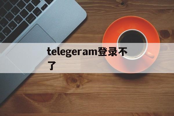 telegeram登录不了_telegeram登录不了官网版下载