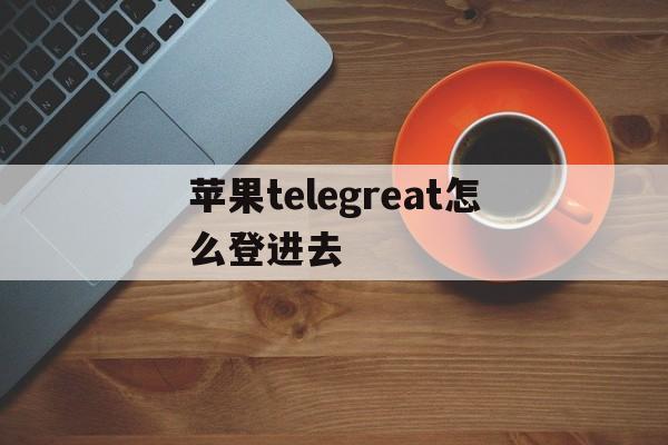 苹果telegreat怎么登进去_苹果telegreat怎么登进去官网版下载