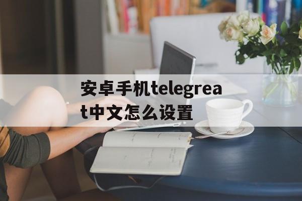 安卓手机telegreat中文怎么设置_安卓手机telegreat中文怎么设置官网版下载