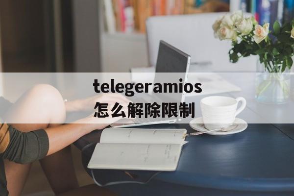 telegeramios怎么解除限制的简单介绍