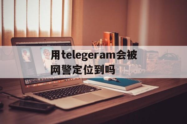 关于用telegeram会被网警定位到吗的信息