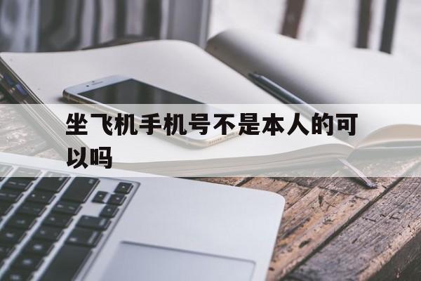 坐飞机手机号不是本人的可以吗_坐飞机手机号不是本人的可以吗官网版下载