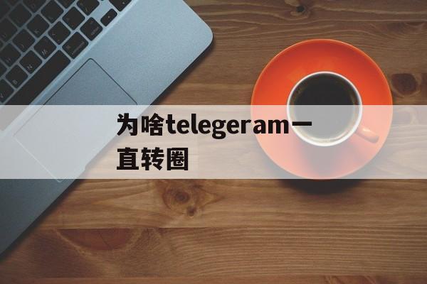 为啥telegeram一直转圈_为啥telegeram一直转圈官网版下载