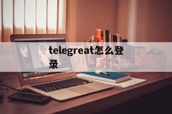 telegreat怎么登录_telegreat怎么登录官网版下载