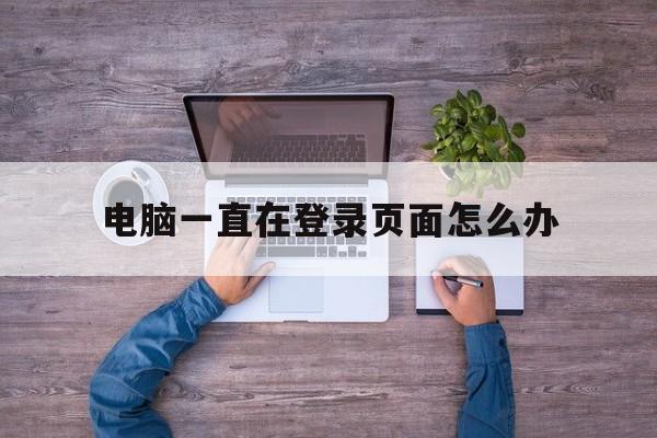 电脑一直在登录页面怎么办_电脑一直在登录页面怎么办官网版下载