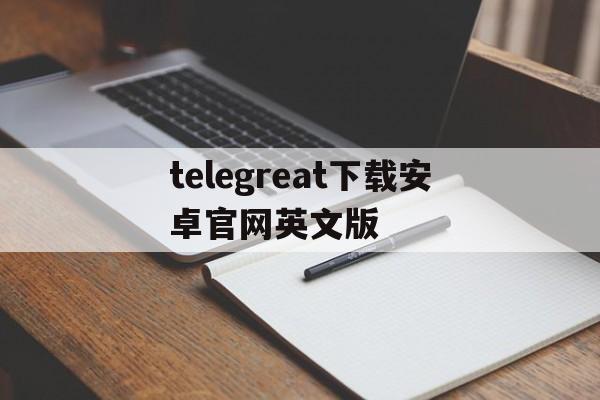 关于telegreat下载安卓官网英文版的信息