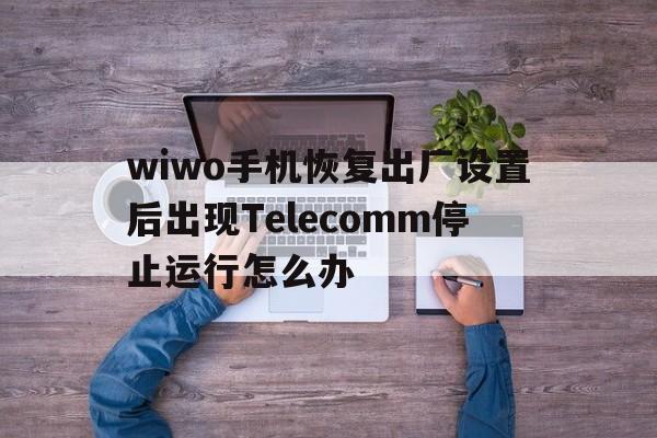 包含wiwo手机恢复出厂设置后出现Telecomm停止运行怎么办的词条