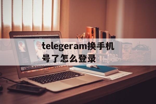 telegeram换手机号了怎么登录的简单介绍