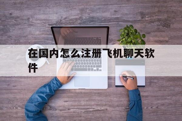 在国内怎么注册飞机聊天软件_在国内怎么注册飞机聊天软件官网版下载