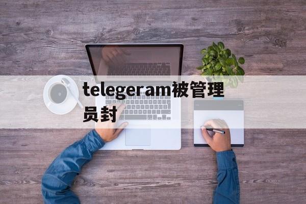 telegeram被管理员封_telegeram被管理员封官网版下载