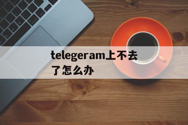 包含telegeram上不去了怎么办的词条