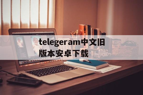 telegeram中文旧版本安卓下载的简单介绍