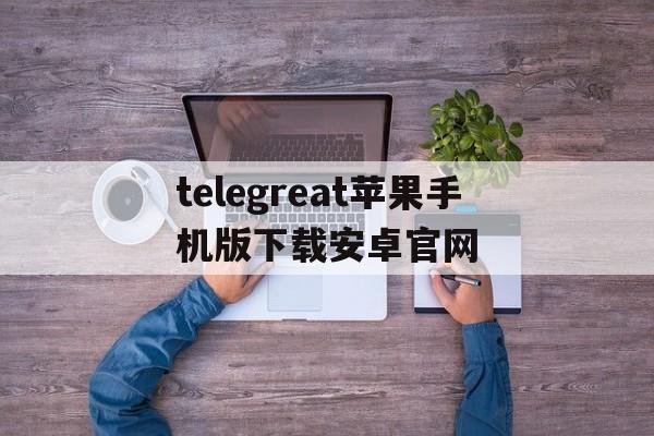 telegreat苹果手机版下载安卓官网的简单介绍