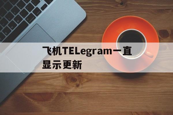 飞机TELegram一直显示更新_飞机TELegram一直显示更新官网版下载