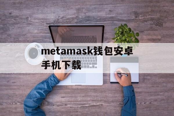 metamask钱包安卓手机下载的简单介绍