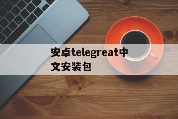 安卓telegreat中文安装包_安卓telegreat中文安装包官网版下载