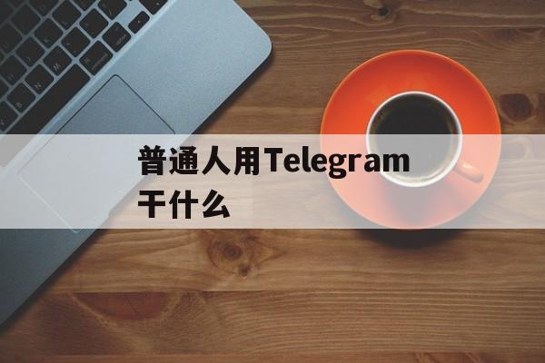 普通人用Telegram干什么_普通人用Telegram干什么官网版下载