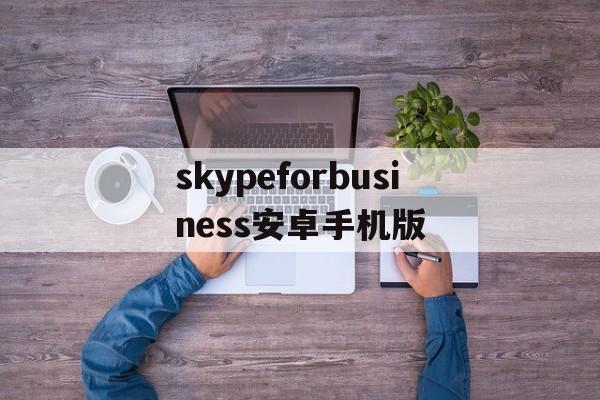 skypeforbusiness安卓手机版_skypeforbusiness安卓手机版官网版下载