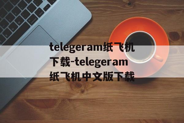 telegeram纸飞机下载-telegeram纸飞机中文版下载的简单介绍