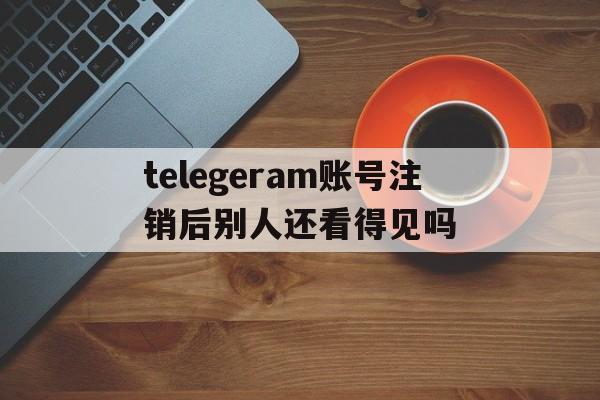 包含telegeram账号注销后别人还看得见吗的词条