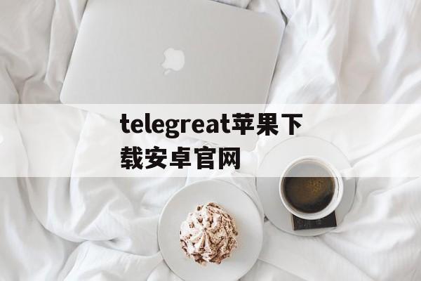 关于telegreat苹果下载安卓官网的信息