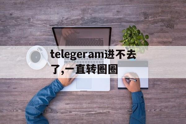 telegeram进不去了,一直转圈圈_telegeram进不去了,一直转圈圈官网版下载