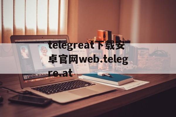 telegreat下载安卓官网web.telegre.at的简单介绍