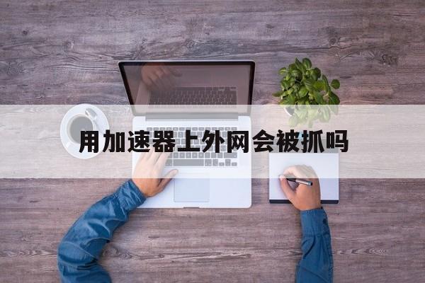 用加速器上外网会被抓吗_用加速器上外网会被抓吗官网版下载