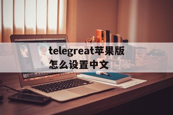 telegreat苹果版怎么设置中文的简单介绍