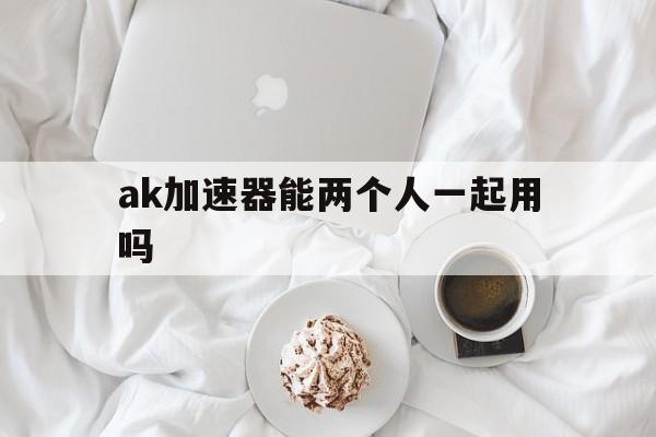 ak加速器能两个人一起用吗_ak加速器能两个人一起用吗官网版下载