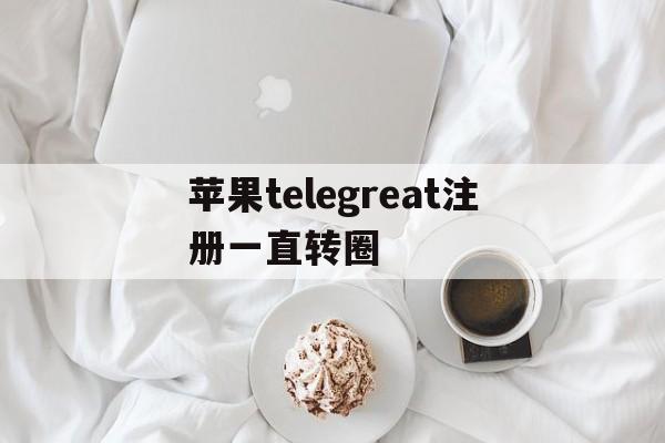 关于苹果telegreat注册一直转圈的信息