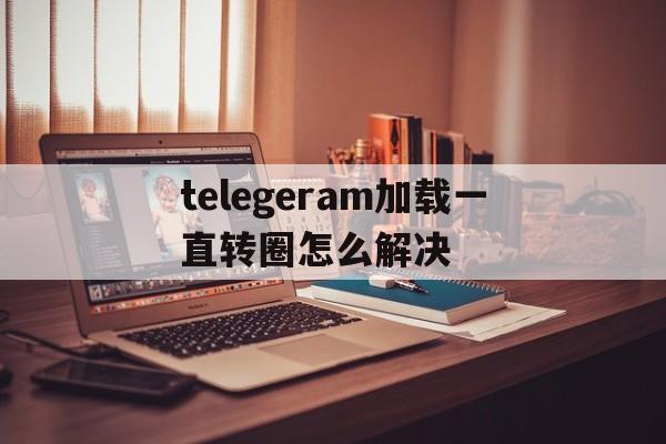 telegeram加载一直转圈怎么解决_telegeram加载一直转圈怎么解决官网版下载