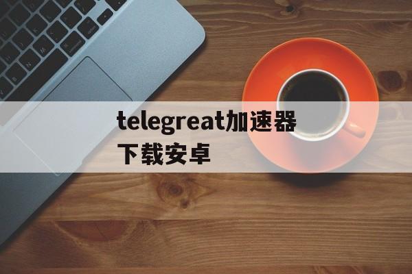 关于telegreat加速器下载安卓的信息