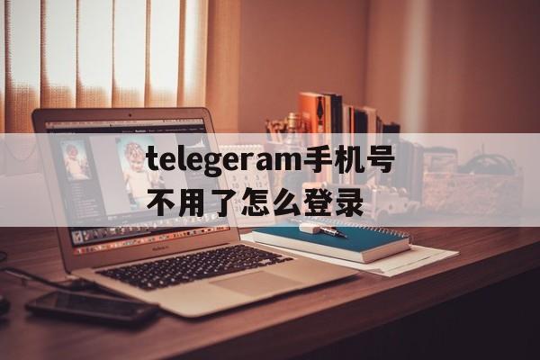 telegeram手机号不用了怎么登录_telegeram手机号不用了怎么登录官网版下载