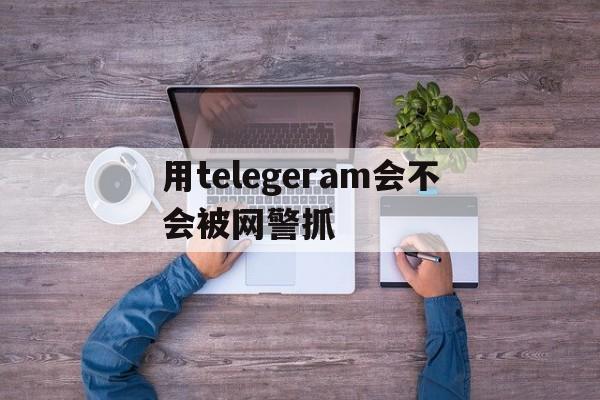 用telegeram会不会被网警抓的简单介绍