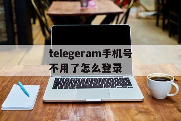 telegeram手机号不用了怎么登录的简单介绍