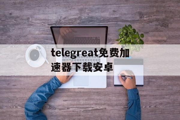 包含telegreat免费加速器下载安卓的词条