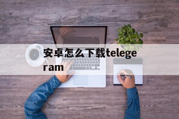 安卓怎么下载telegeram的简单介绍