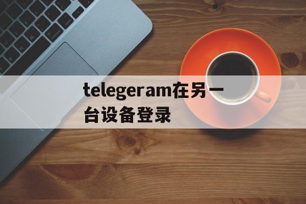 telegeram在另一台设备登录的简单介绍