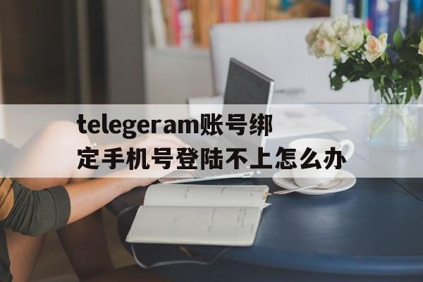 telegeram账号绑定手机号登陆不上怎么办的简单介绍