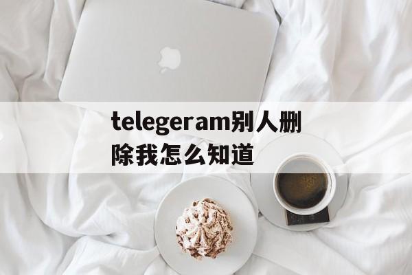 telegeram别人删除我怎么知道_telegeram别人删除我怎么知道官网版下载