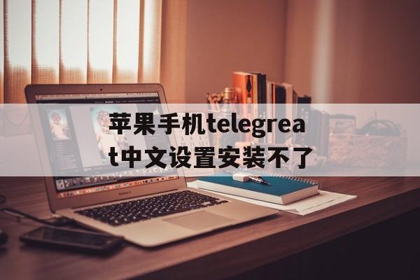 关于苹果手机telegreat中文设置安装不了的信息