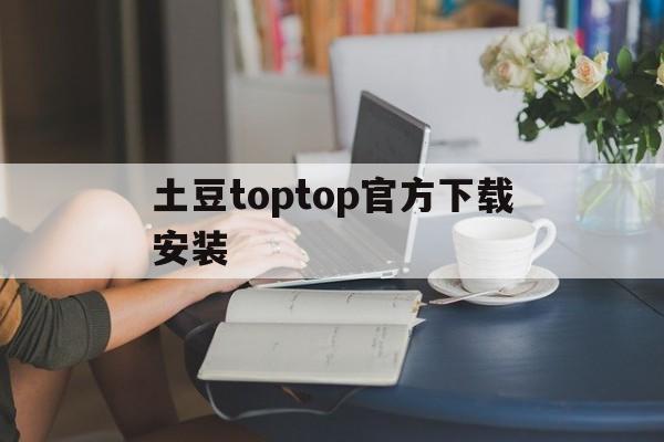 土豆toptop官方下载安装_土豆toptop官方下载安装官网版下载